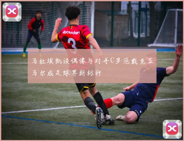 马杜埃凯谈偶像与对手C罗范戴克亚马尔成足球界新标杆