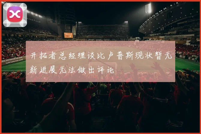 开拓者总经理谈比卢普斯现状暂无新进展无法做出评论