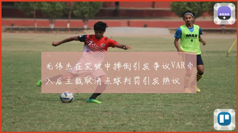 毛伟杰在突破中摔倒引发争议VAR介入后主裁取消点球判罚引发热议