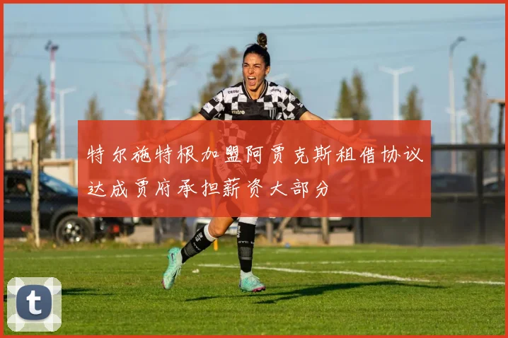 特尔施特根加盟阿贾克斯租借协议达成贾府承担薪资大部分