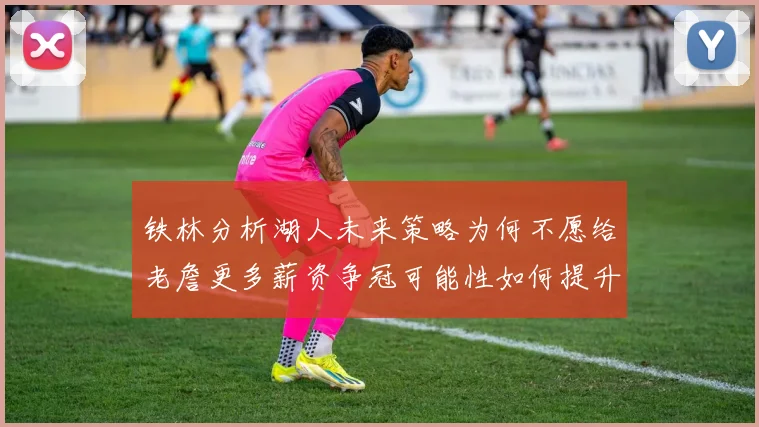 铁林分析湖人未来策略为何不愿给老詹更多薪资争冠可能性如何提升