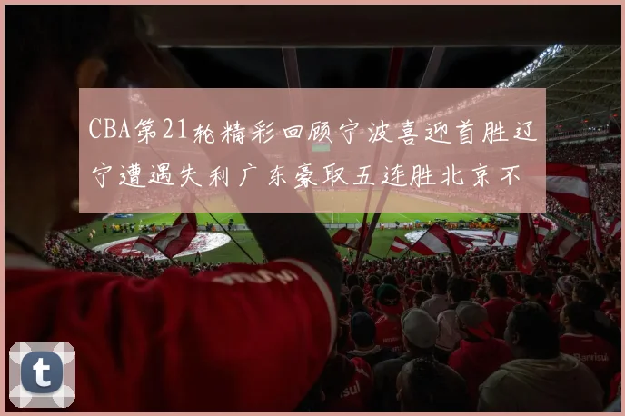 CBA第21轮精彩回顾宁波喜迎首胜辽宁遭遇失利广东豪取五连胜北京不敌天津江苏力克新疆