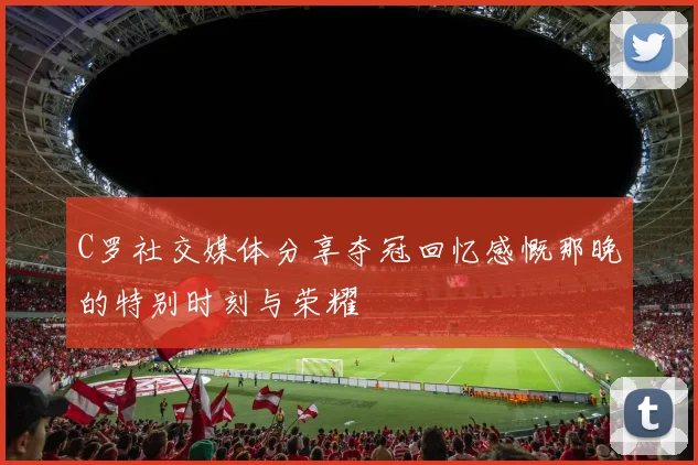 C罗社交媒体分享夺冠回忆感慨那晚的特别时刻与荣耀