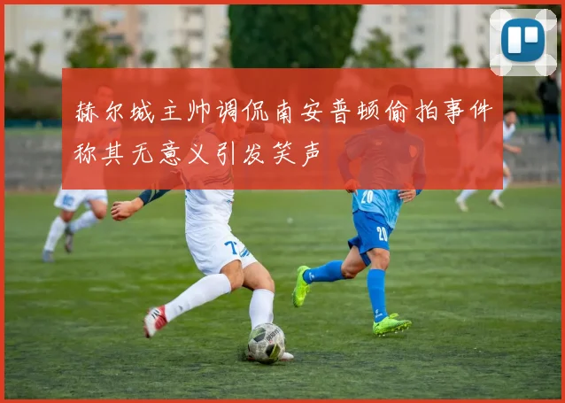 赫尔城主帅调侃南安普顿偷拍事件称其无意义引发笑声
