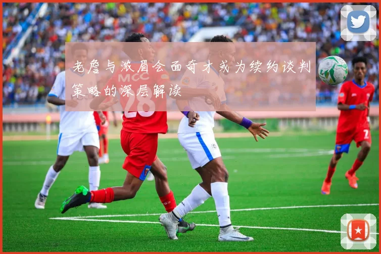 老詹与浓眉会面奇才或为续约谈判策略的深层解读