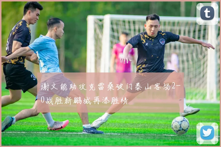 谢文能助攻克雷桑破门泰山客场2-0战胜新鹏城再添胜绩