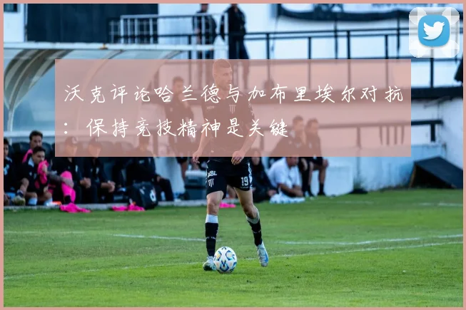 沃克评论哈兰德与加布里埃尔对抗：保持竞技精神是关键