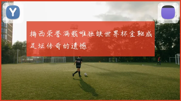 梅西荣誉满载唯独缺世界杯金靴成足坛传奇的遗憾