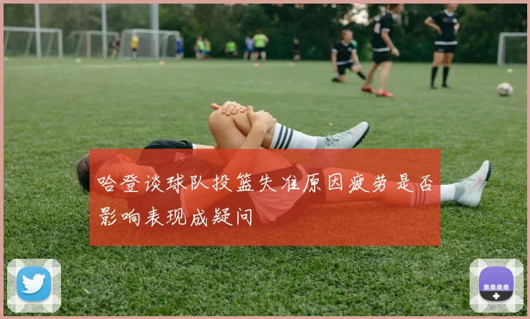 哈登谈球队投篮失准原因疲劳是否影响表现成疑问