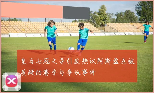 皇马七冠之争引发热议阿斯盘点被质疑的赛季与争议事件