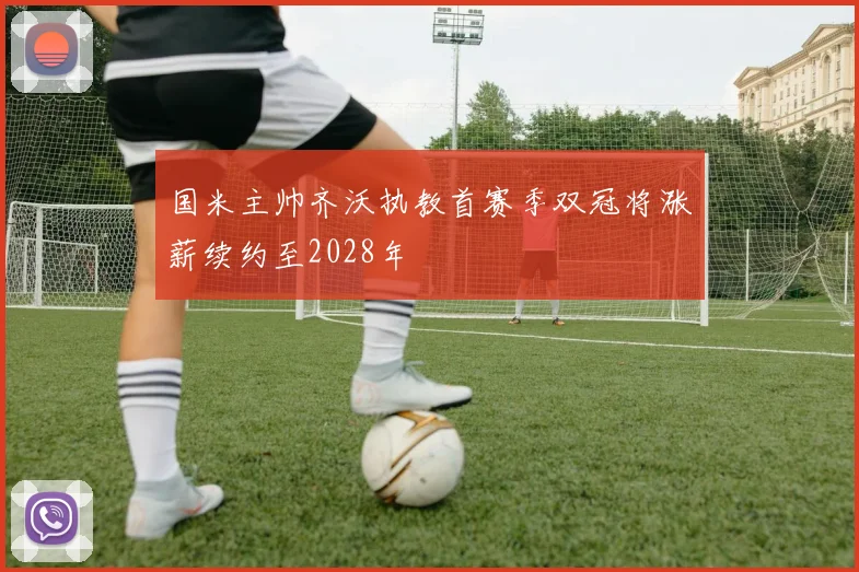 国米主帅齐沃执教首赛季双冠将涨薪续约至2028年