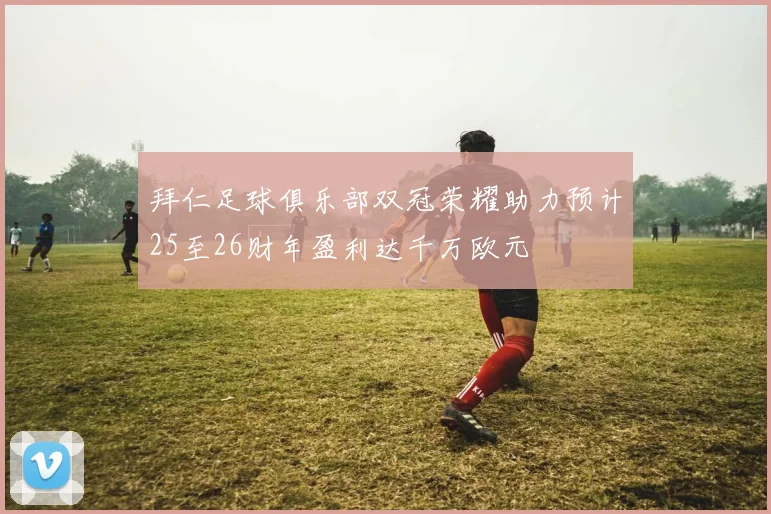 拜仁足球俱乐部双冠荣耀助力预计25至26财年盈利达千万欧元