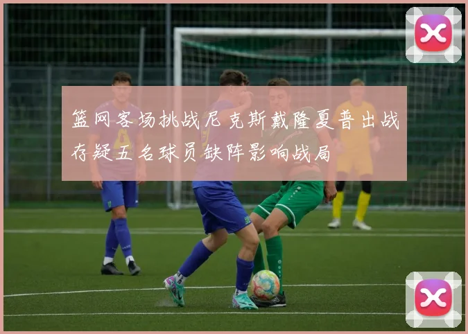 篮网客场挑战尼克斯戴隆夏普出战存疑五名球员缺阵影响战局