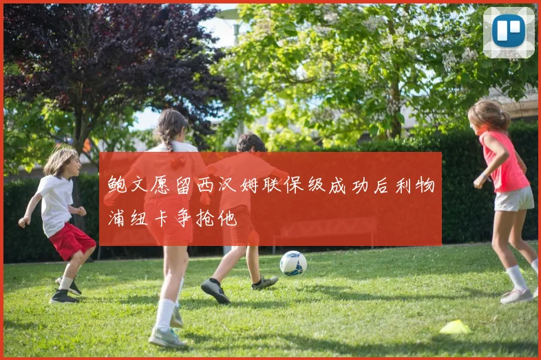 鲍文愿留西汉姆联保级成功后利物浦纽卡争抢他