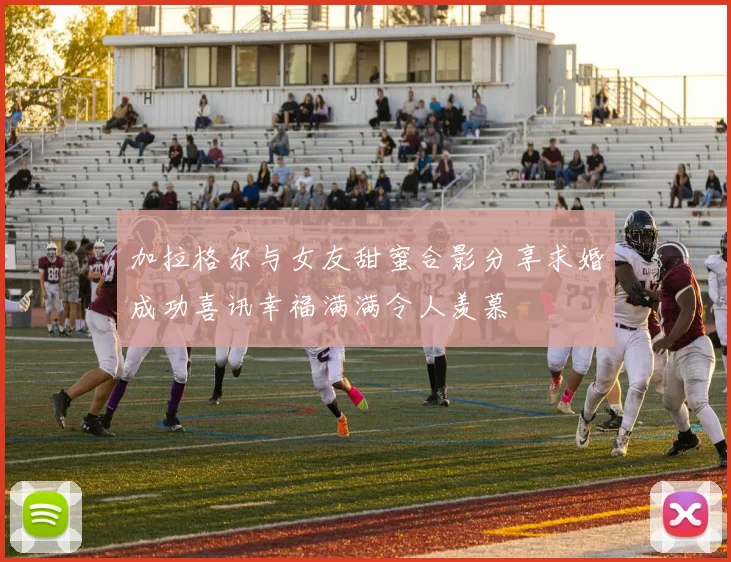 加拉格尔与女友甜蜜合影分享求婚成功喜讯幸福满满令人羡慕