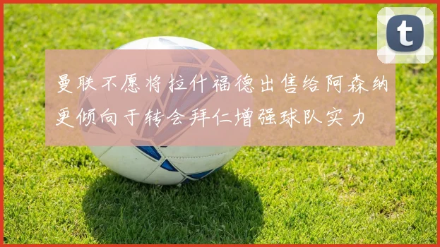 曼联不愿将拉什福德出售给阿森纳更倾向于转会拜仁增强球队实力