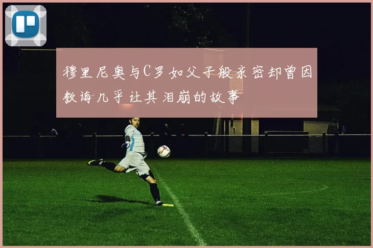 穆里尼奥与C罗如父子般亲密却曾因教诲几乎让其泪崩的故事