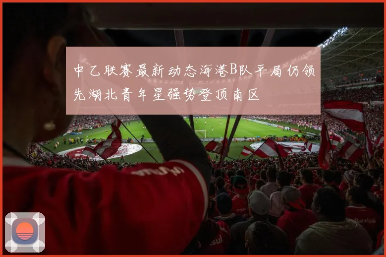 中乙联赛最新动态海港B队平局仍领先湖北青年星强势登顶南区
