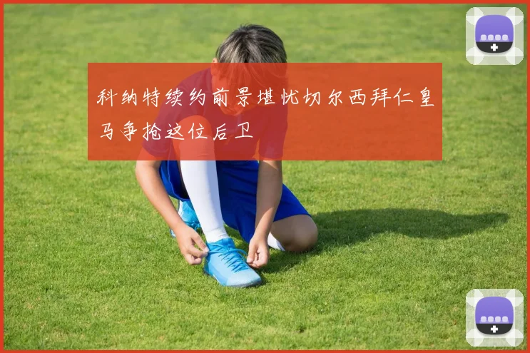 科纳特续约前景堪忧切尔西拜仁皇马争抢这位后卫