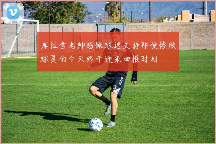 库拉索老帅感慨球迷支持即便惨败球员们今天终于迎来回报时刻