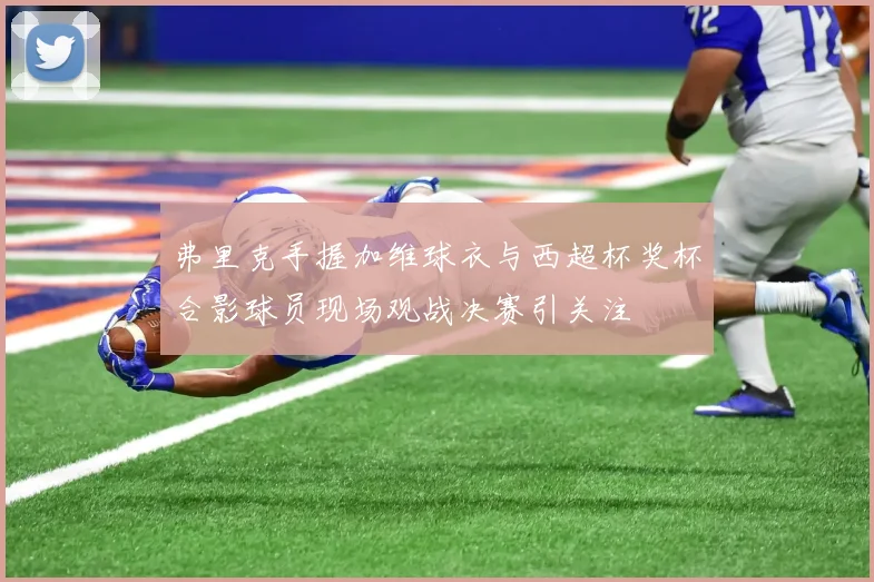 弗里克手握加维球衣与西超杯奖杯合影球员现场观战决赛引关注