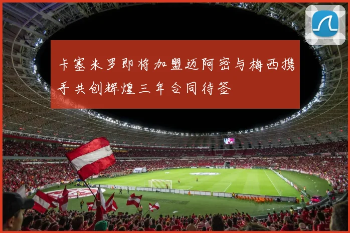 卡塞米罗即将加盟迈阿密与梅西携手共创辉煌三年合同待签