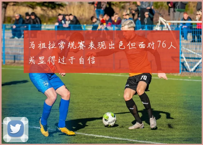马祖拉常规赛表现出色但面对76人或显得过于自信