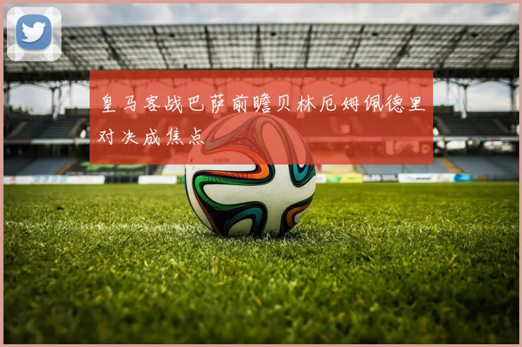 皇马客战巴萨前瞻贝林厄姆佩德里对决成焦点