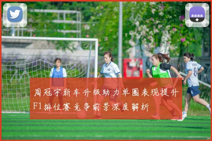 周冠宇新车升级助力单圈表现提升F1排位赛竞争前景深度解析
